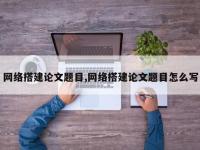 网络搭建论文题目,网络搭建论文题目怎么写