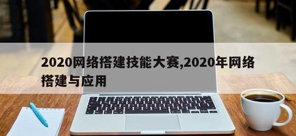 2020网络搭建技能大赛,2020年网络搭建与应用
