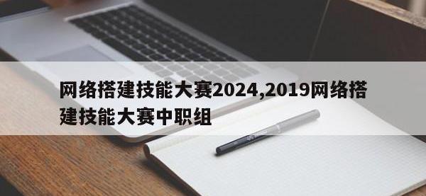 网络搭建技能大赛2024,2019网络搭建技能大赛中职组