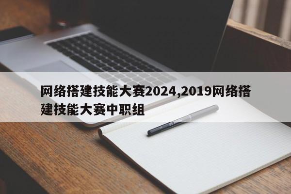网络搭建技能大赛2024,2019网络搭建技能大赛中职组