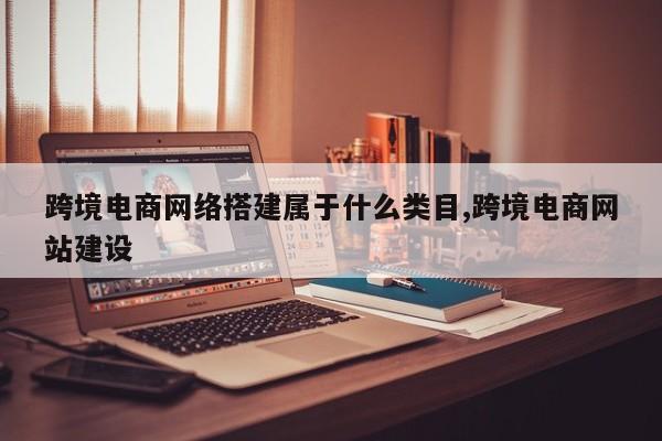 跨境电商网络搭建属于什么类目,跨境电商网站建设