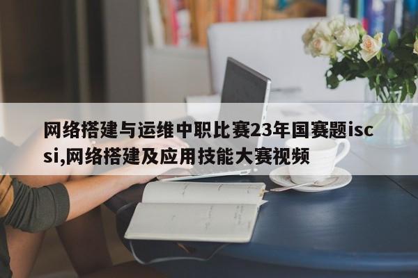 网络搭建与运维中职比赛23年国赛题iscsi,网络搭建及应用技能大赛视频