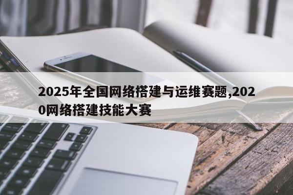 2025年全国网络搭建与运维赛题,2020网络搭建技能大赛