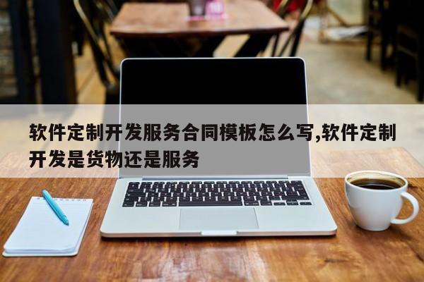 软件定制开发服务合同模板怎么写,软件定制开发是货物还是服务