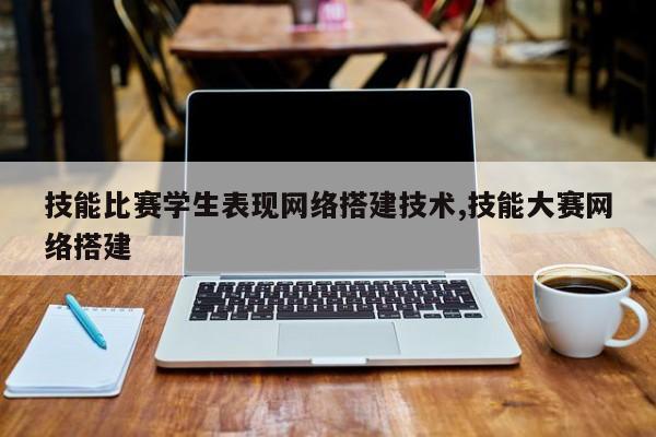 技能比赛学生表现网络搭建技术,技能大赛网络搭建