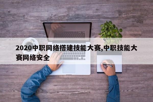 2020中职网络搭建技能大赛,中职技能大赛网络安全