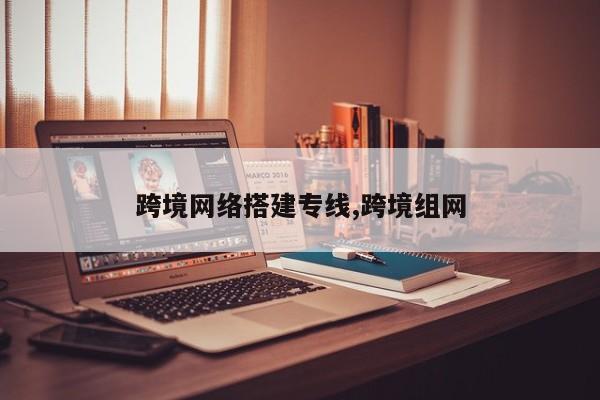 跨境网络搭建专线,跨境组网