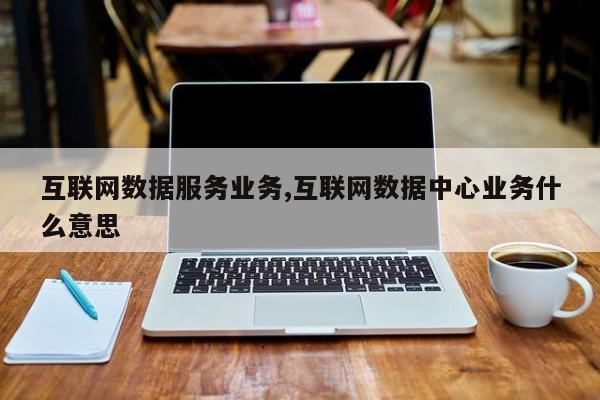 互联网数据服务业务,互联网数据中心业务什么意思