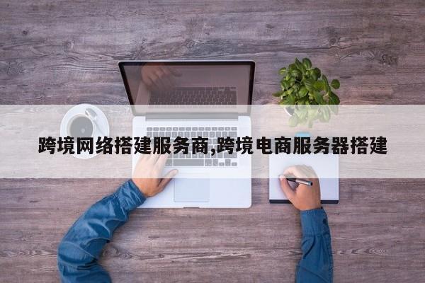 跨境网络搭建服务商,跨境电商服务器搭建