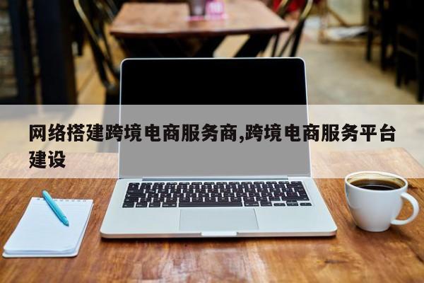 网络搭建跨境电商服务商,跨境电商服务平台建设